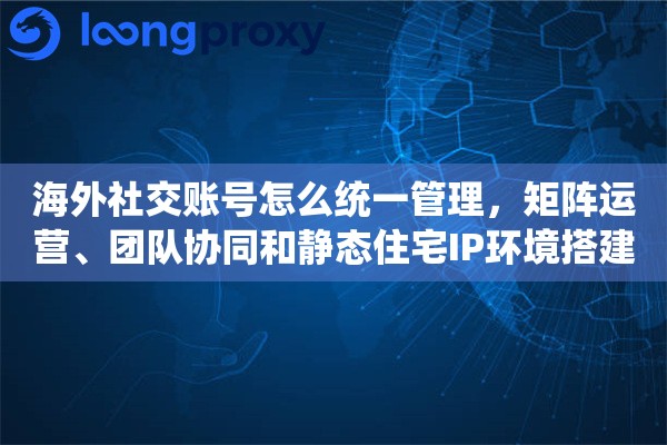 海外社交账号怎么统一管理，矩阵运营、团队协同和静态住宅IP环境搭建