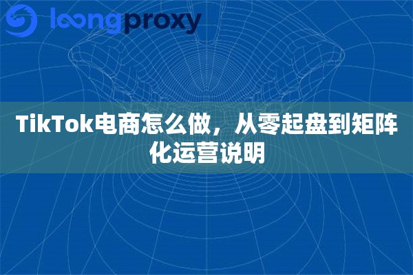 TikTok电商怎么做，从零起盘到矩阵化运营说明