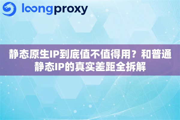 静态原生IP到底值不值得用？和普通静态IP的真实差距全拆解