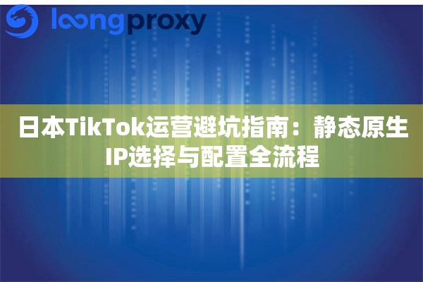 日本TikTok运营避坑指南：静态原生IP选择与配置全流程