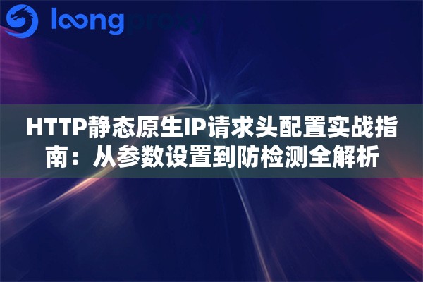 HTTP静态原生IP请求头配置实战指南：从参数设置到防检测全解析