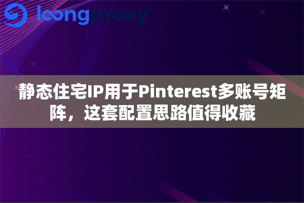 静态住宅IP用于Pinterest多账号矩阵，这套配置思路值得收藏