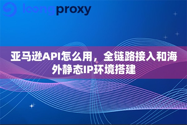亚马逊API怎么用，全链路接入和海外静态IP环境搭建