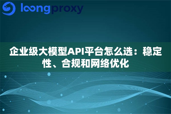 企业级大模型API平台怎么选：稳定性、合规和网络优化