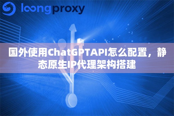 国外使用ChatGPTAPI怎么配置，静态原生IP代理架构搭建