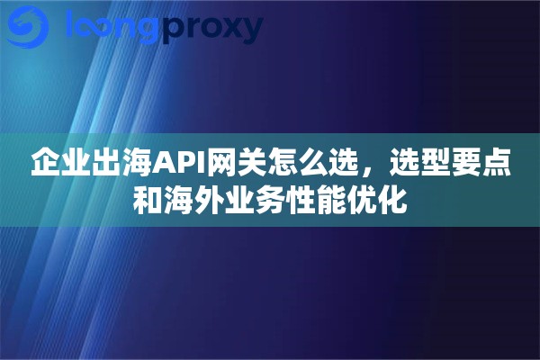 企业出海API网关怎么选，选型要点和海外业务性能优化
