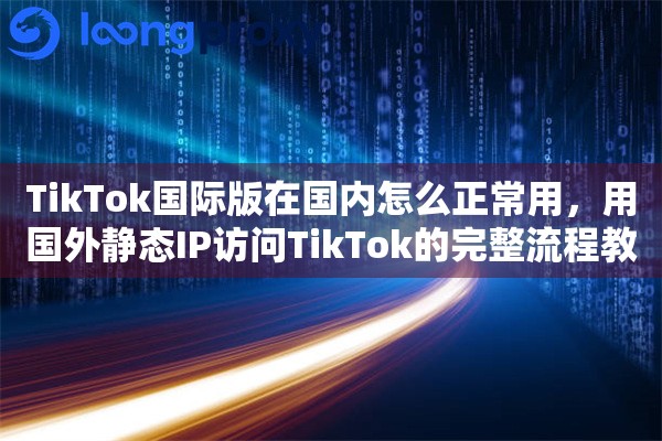 TikTok国际版在国内怎么正常用，用国外静态IP访问TikTok的完整流程教程