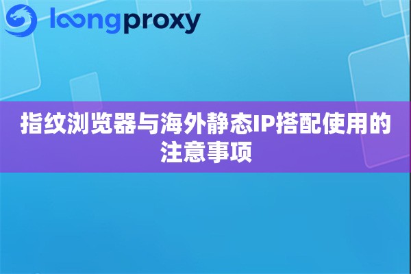 指纹浏览器与海外静态IP搭配使用的注意事项