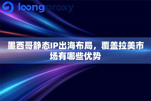 墨西哥静态IP出海布局，覆盖拉美市场有哪些优势