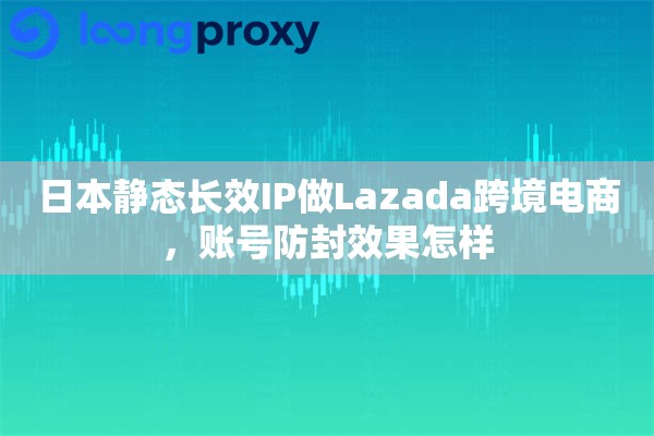 日本静态长效IP做Lazada跨境电商，账号防封效果怎样