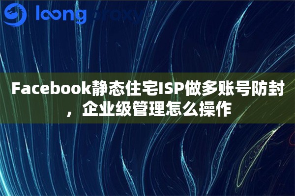 Facebook静态住宅ISP做多账号防封，企业级管理怎么操作
