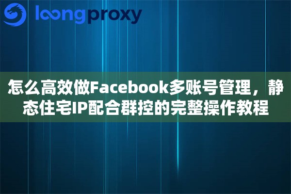 怎么高效做Facebook多账号管理，静态住宅IP配合群控的完整操作教程