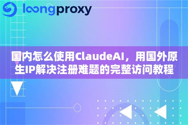 国内怎么使用ClaudeAI，用国外原生IP解决注册难题的完整访问教程