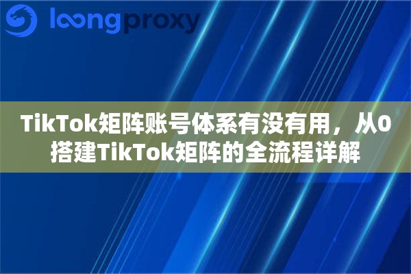 TikTok矩阵账号体系有没有用，从0搭建TikTok矩阵的全流程详解