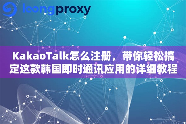 KakaoTalk怎么注册，带你轻松搞定这款韩国即时通讯应用的详细教程