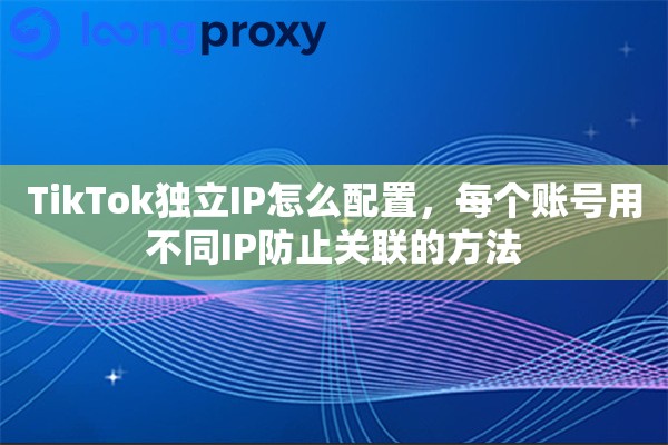 TikTok独立IP怎么配置，每个账号用不同IP防止关联的方法
