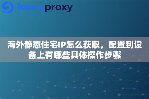 海外静态住宅IP怎么获取，配置到设备上有哪些具体操作步骤