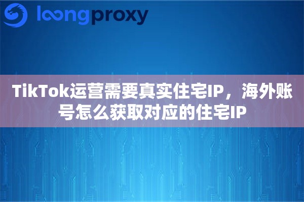 TikTok运营需要真实住宅IP，海外账号怎么获取对应的住宅IP