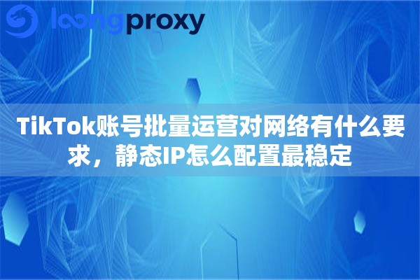 TikTok账号批量运营对网络有什么要求，静态IP怎么配置最稳定