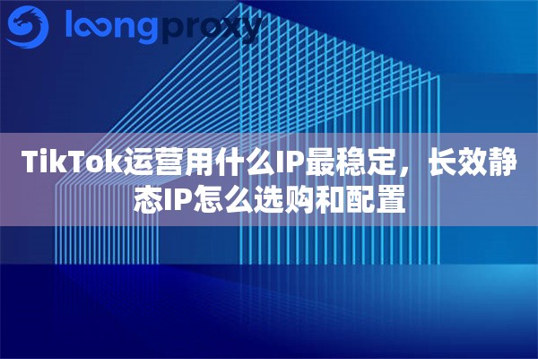 TikTok运营用什么IP最稳定，长效静态IP怎么选购和配置