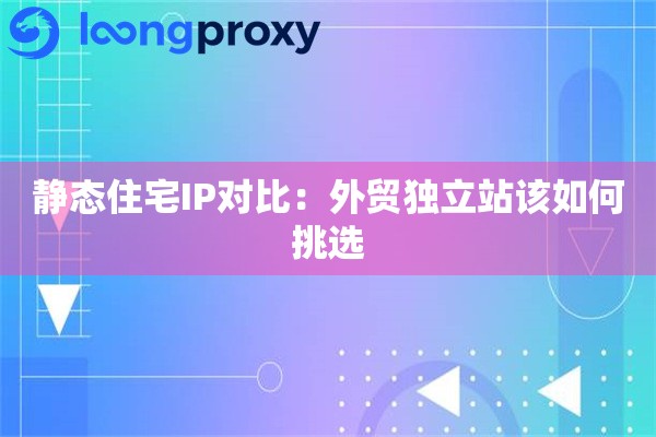 静态住宅IP对比：外贸独立站该如何挑选