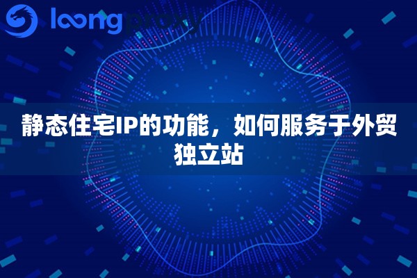 静态住宅IP的功能，如何服务于外贸独立站