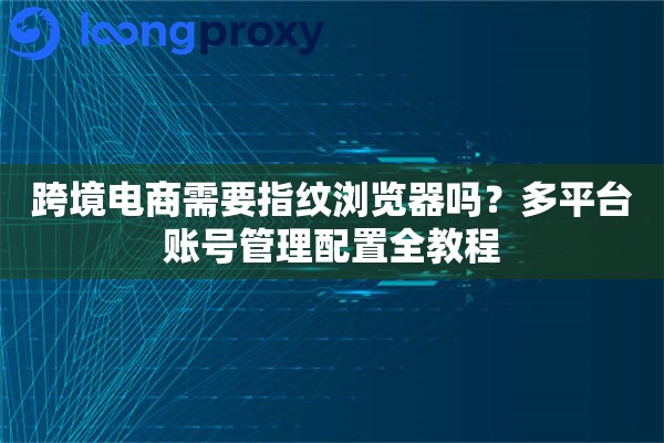 跨境电商需要指纹浏览器吗？多平台账号管理配置全教程