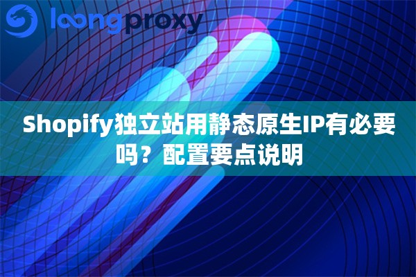 Shopify独立站用静态原生IP有必要吗？配置要点说明