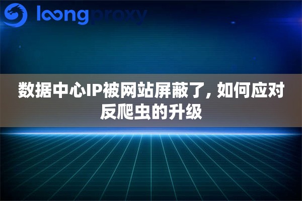 数据中心IP被网站屏蔽了, 如何应对反爬虫的升级