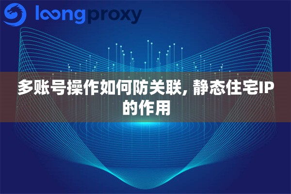 多账号操作如何防关联, 静态住宅IP的作用