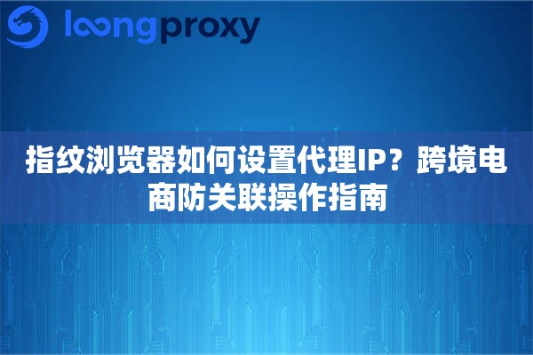 指纹浏览器如何设置代理IP？跨境电商防关联操作指南