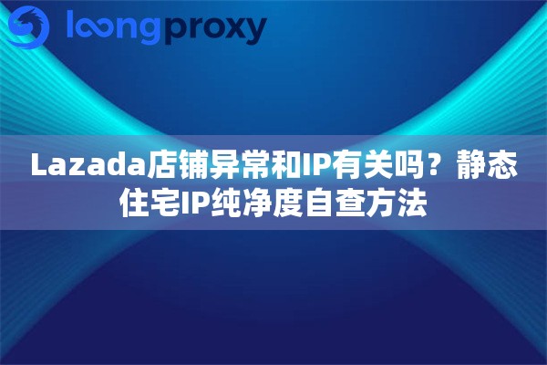 Lazada店铺异常和IP有关吗？静态住宅IP纯净度自查方法