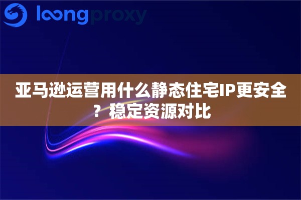 亚马逊运营用什么静态住宅IP更安全？稳定资源对比