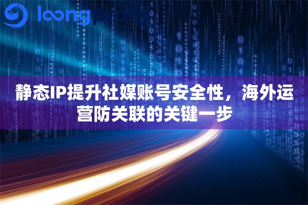 静态IP提升社媒账号安全性，海外运营防关联的关键一步