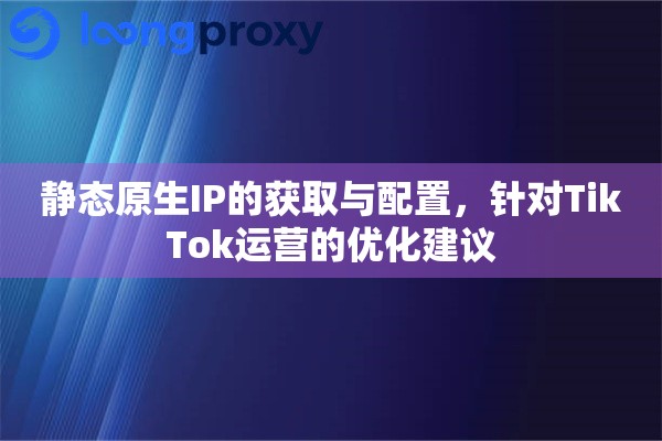 静态原生IP的获取与配置，针对TikTok运营的优化建议