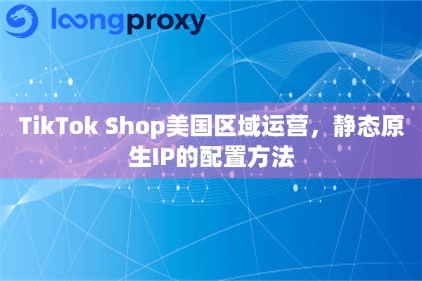TikTok Shop美国区域运营，静态原生IP的配置方法