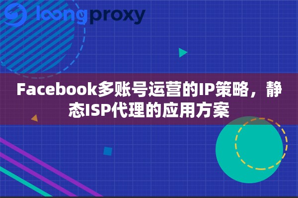 Facebook多账号运营的IP策略，静态ISP代理的应用方案