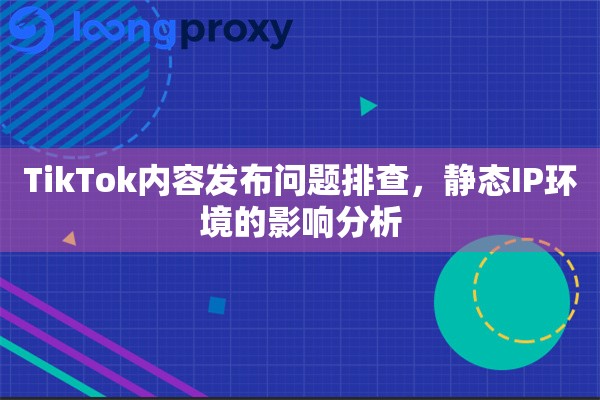 TikTok内容发布问题排查，静态IP环境的影响分析