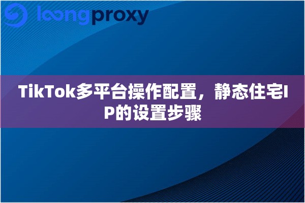 TikTok多平台操作配置，静态住宅IP的设置步骤