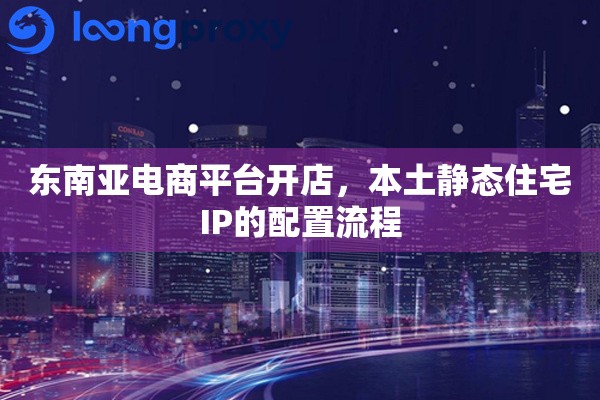 东南亚电商平台开店，本土静态住宅IP的配置流程