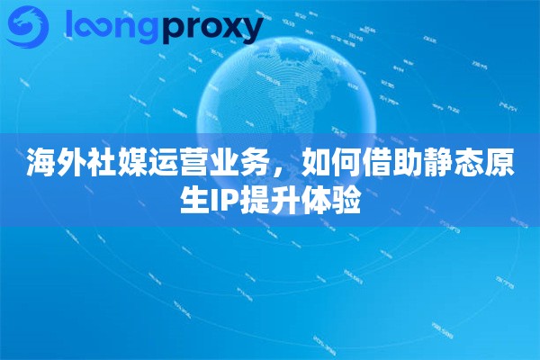 海外社媒运营业务，如何借助静态原生IP提升体验