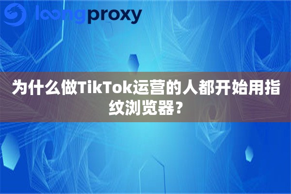 为什么做TikTok运营的人都开始用指纹浏览器？