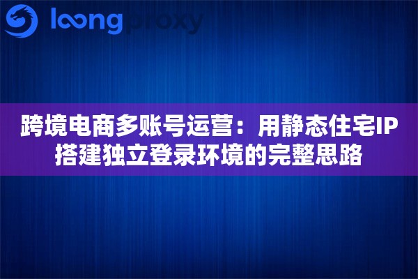 跨境电商多账号运营：用静态住宅IP搭建独立登录环境的完整思路