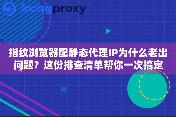 指纹浏览器配静态代理IP为什么老出问题？这份排查清单帮你一次搞定
