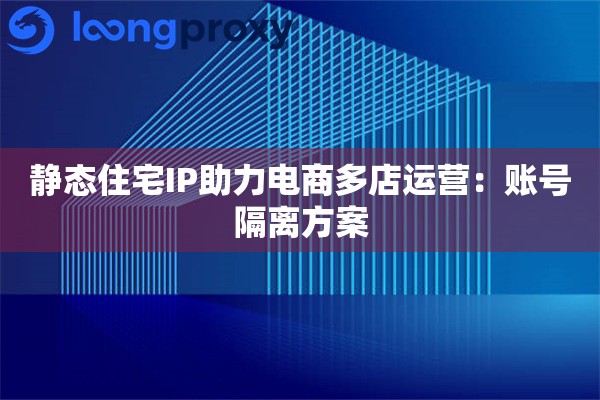 静态住宅IP助力电商多店运营:账号隔离方案 静态住宅IP助力电商多店运营:账号隔离方案