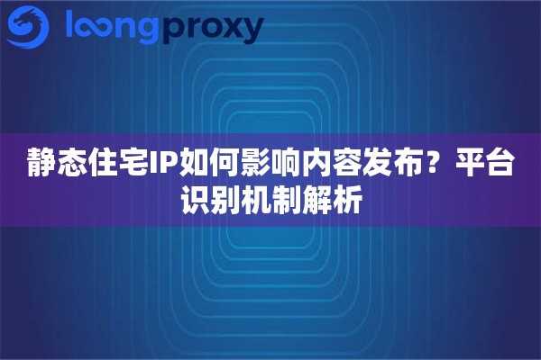 静态住宅IP如何影响内容发布？平台识别机制解析