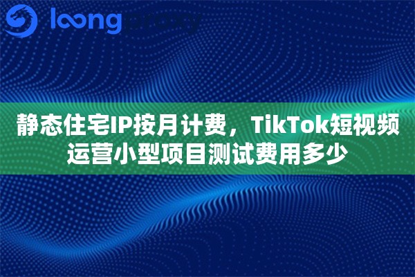 静态住宅IP按月计费，TikTok短视频运营小型项目测试费用多少