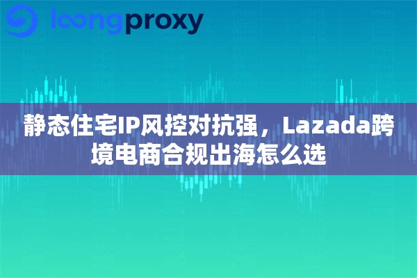 静态住宅IP风控对抗强，Lazada跨境电商合规出海怎么选