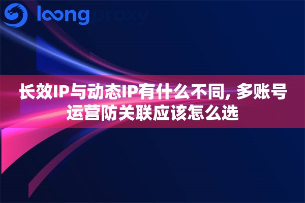 长效IP与动态IP有什么不同, 多账号运营防关联应该怎么选