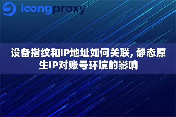 设备指纹和IP地址如何关联, 静态原生IP对账号环境的影响